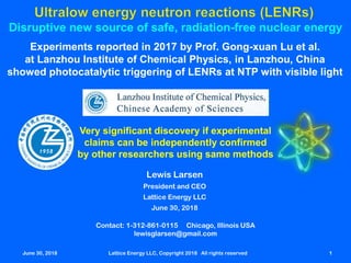 June 30, 2018 Lattice Energy LLC, Copyright 2018 All rights reserved 1
Disruptive new source of safe, radiation-free nuclear energy
Experiments reported in 2017 by Prof. Gong-xuan Lu et al.
at Lanzhou Institute of Chemical Physics, in Lanzhou, China
showed photocatalytic triggering of LENRs at NTP with visible light
Very significant discovery if experimental
claims can be independently confirmed
by other researchers using same methods
Contact: 1-312-861-0115 Chicago, Illinois USA
lewisglarsen@gmail.com
Lewis Larsen
President and CEO
Lattice Energy LLC
June 30, 2018
June 30, 2018 Lattice Energy LLC, Copyright 2018 All rights reserved 1
 