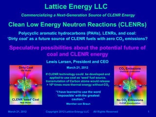 Lattice Energy LLC
         Commercializing a Next-Generation Source of CLENR Energy

Clean Low Energy Neutron Reactions (CLENRs)
       Polycyclic aromatic hydrocarbons (PAHs), LENRs, and coal:
‘Dirty coal’ as a future source of CLENR fuels with zero CO2 emissions?

Speculative possibilities about the potential future of
              coal and CLENR energy
                       Lewis Larsen, President and CEO
        Dirty Coal                    March 21, 2012                             CO2 Emissions
         ‘Old World’                                                             Chemical combustion
                       If CLENR technology could be developed and
                           applied to use coal as ‘seed’ fuel source,
                       transmutation of Carbon atoms would release
                        > 106 times more thermal energy without CO2

                              “I have learned to use the word
                               ‘impossible’ with the greatest
   CLENR ‘seed’ Coal                      caution.”                          No CO2 Emissions
        ‘New World’                                                              CLENR transmutation
                                      Wernher von Braun


March 21, 2012         Copyright 2012 Lattice Energy LLC   All Rights Reserved                         1
 