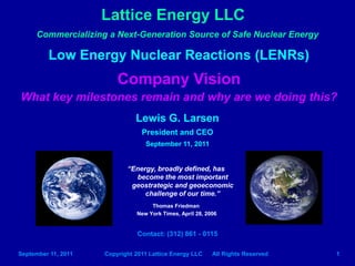 Lattice Energy LLC
     Commercializing a Next-Generation Source of Safe Nuclear Energy

         Low Energy Nuclear Reactions (LENRs)
                         Company Vision
What key milestones remain and why are we doing this?
                               Lewis G. Larsen
                                 President and CEO
                                   September 11, 2011

                            “Energy, broadly defined, has
                              become the most important
                             geostrategic and geoeconomic
                                 challenge of our time.”
                                    Thomas Friedman
                               New York Times, April 28, 2006


                                    Contact: (312) 861 – 0115
                                    lewisglarsen@gmail.com
                             http://www.slideshare.net/lewisglarsen

September 11, 2011   Copyright 2011 Lattice Energy LLC      All Rights Reserved   1
 