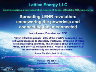 May 12, 2014 Lattice Energy LLC, Copyright 2014 All rights reserved 1May 12, 2014 Lattice Energy LLC, Copyright 2014 All rights reserved 1
Commercializing a next-generation source of dense, affordable CO2-free energy
Spreading the LENR revolution by
empowering the powerless and
connecting the unconnected
Lattice Energy LLC
Lewis Larsen, President and CEO
Contact: 1-312-861-0115
lewisglarsen@gmail.com
“Over 1.2 billion people - 20% of the world's population - are
still without access to electricity worldwide, almost all of
whom live in developing countries. This includes about 550
million in Africa, and over 400 million in India. Access to
electricity must be environmentally and socially sustainable.”
Source: The World Bank (2014)
May 12, 2017: reformatted, hyperlinks rechecked, and minor changes to content
 