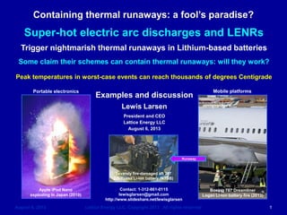 Containing thermal runaways: a fool’s paradise? 
August 6, 2013 Lattice Energy LLC, Copyright 2013 All rights reserved 1 Lewis Larsen President and CEO Lattice Energy LLC August 6, 2013 
Contact: 1-312-861-0115 
lewisglarsen@gmail.com 
http://www.slideshare.net/lewisglarsen 
Super-hot electric arc discharges and LENRs 
Trigger nightmarish thermal runaways in Lithium-based batteries 
Some claim their schemes can contain thermal runaways: will they work? 
Peak temperatures in worst-case events can reach thousands of degrees Centigrade 
Apple iPod Nano 
exploding in Japan (2010) 
Boeing 787 Dreamliner 
Logan Li-ion battery fire (2013) 
Severely fire-damaged aft 787 
GS-Yuasa Li-ion battery (NTSB) 
Runaway 
Portable electronics 
Mobile platforms  