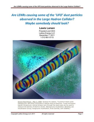 Are LENRs causing some of the UFO dust particles observed in the Large Hadron Collider?




Are LENRs causing some of the ‘UFO’ dust particles
      observed in the Large Hadron Collider?
         Maybe somebody should look?
                                      Lewis Larsen
                                      President and CEO
                                      Lattice Energy LLC
                                      December 7, 2011
                                       1-312-861-0115




         Source Paul Preuss – May 2, 2008: Quoting his caption, “A positron-beam pulse
         (background, dark blue) encounters a diffuse cloud of electrons. Tuned microwave
         signals (foreground, colored stripes) sent through the beam pipe can be used to
         measure the density of electron clouds. (Background visualization, Berkeley Lab
         Visualization Group; foreground visualization, Kiran Sonnad, with VORPAL)”


Copyright Lattice Energy LLC 2011         All rights reserved                               Page 1
 