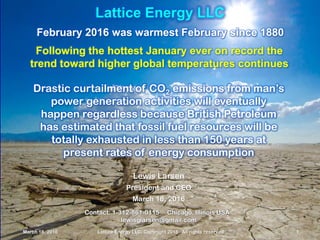March 18, 2016 Lattice Energy LLC, Copyright 2016 All rights reserved 1
Lattice Energy LLC
February 2016 was warmest February since 1880
Following the hottest January ever on record the
trend toward higher global temperatures continues
March 18, 2016 Lattice Energy LLC, Copyright 2016 All rights reserved 1
Contact: 1-312-861-0115 Chicago, Illinois USA
lewisglarsen@gmail.com
Lewis Larsen
President and CEO
March 18, 2016
Drastic curtailment of CO2 emissions from man’s
power generation activities will eventually
happen regardless because British Petroleum
has estimated that fossil fuel resources will be
totally exhausted in less than 150 years at
present rates of energy consumption
 