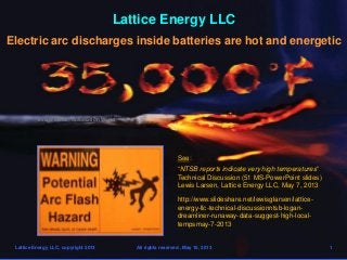 Lattice Energy LLC
Electric arc discharges inside batteries are hot and energetic
Lattice Energy LLC, copyright 2013 All rights reserved , May 15, 2013 1
See:
“NTSB reports indicate very high temperatures”
Technical Discussion (51 MS-PowerPoint slides)
Lewis Larsen, Lattice Energy LLC, May 7, 2013
http://www.slideshare.net/lewisglarsen/lattice-
energy-llc-technical-discussionntsb-logan-
dreamliner-runaway-data-suggest-high-local-
tempsmay-7-2013
Image credit: Automation World
 