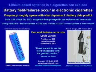 Lithium-based batteries in e-cigarettes can explode
September 25, 2013 Lattice Energy LLC, Copyright 2013 All rights reserved 1
Even small batteries can be risky
Lewis Larsen
President and CEO
Lattice Energy LLC
September 25, 2013
Contact: 1-312-861-0115
lewisglarsen@gmail.com
http://www.slideshare.net/lewisglarsen
Battery field-failures occur in electronic cigarettes
Frequency roughly agrees with what Japanese Li-battery data predict
Utah, USA - Sept. 20, 2013: e-cigarette being charged in car explodes and burns child
Georgia 9/3/2013 - device explodes in USB port; Florida 2/13/2012 - one explodes in man’s mouth
LENRs a nano energetic materials
Small form-factor Li-based batteries Recent Georgia, USA incident (2013)
“I have learned to use the
word ‘impossible’ with
the greatest caution.”
Wernher von Braun
Remains of SEEGO eHit cigarette
http://www.szseego.com/eHit/eHit.html
 