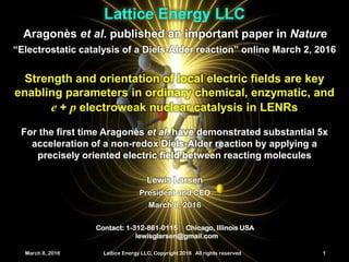 March 8, 2016 Lattice Energy LLC, Copyright 2016 All rights reserved 1
Lattice Energy LLC
March 8, 2016 Lattice Energy LLC, Copyright 2016 All rights reserved 1
Contact: 1-312-861-0115 Chicago, Illinois USA
lewisglarsen@gmail.com
Lewis Larsen
President and CEO
March 8, 2016
Aragonès et al. published an important paper in Nature
Strength and orientation of local electric fields are key
enabling parameters in ordinary chemical, enzymatic, and
e + p electroweak nuclear catalysis in LENRs
For the first time Aragonès et al. have demonstrated substantial 5x
acceleration of a non-redox Diels-Alder reaction by applying a
precisely oriented electric field between reacting molecules
“Electrostatic catalysis of a Diels-Alder reaction” online March 2, 2016
Laura13
Image credit: Univ. of
Barcelona
 