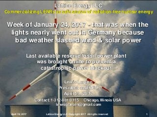 April 19, 2017 Lattice Energy LLC, Copyright 2017 All rights reserved 1
Contact: 1-312-861-0115 Chicago, Illinois USA
lewisglarsen@gmail.com
Lewis Larsen
President and CEO
April 19, 2017
April 19, 2017 Lattice Energy LLC, Copyright 2017 All rights reserved 1
Lattice Energy LLC
Commercializing LENRs as safe source of radiation-free nuclear energy
Week of January 24, 2017 - that was when the
lights nearly went out in Germany because
bad weather slashed wind & solar power
Last available reserve fossil power plant
was brought online to prevent a
catastrophic power blackout
 