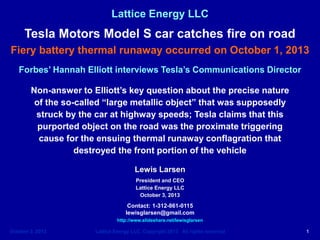 October 3, 2013 Lattice Energy LLC, Copyright 2013 All rights reserved 1
Lattice Energy LLC
Lewis Larsen
President and CEO
Lattice Energy LLC
October 3, 2013
Contact: 1-312-861-0115
lewisglarsen@gmail.com
http://www.slideshare.net/lewisglarsen
Tesla Motors Model S car catches fire on road
Fiery battery thermal runaway occurred on October 1, 2013
Forbes’ Hannah Elliott interviews Tesla’s Communications Director
Non-answer to Elliott’s key question about the precise nature
of the so-called “large metallic object” that was supposedly
struck by the car at highway speeds; Tesla claims that this
purported object on the road was the proximate triggering
cause for the ensuing thermal runaway conflagration that
destroyed the front portion of the vehicle
 
