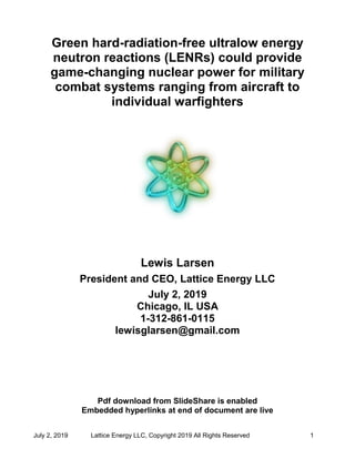 July 2, 2019 Lattice Energy LLC, Copyright 2019 All Rights Reserved 1
Green hard-radiation-free ultralow energy
neutron reactions (LENRs) could provide
game-changing nuclear power for military
combat systems ranging from aircraft to
individual warfighters
Lewis Larsen
President and CEO, Lattice Energy LLC
July 2, 2019
Chicago, IL USA
1-312-861-0115
lewisglarsen@gmail.com
Pdf download from SlideShare is enabled
Embedded hyperlinks at end of document are live
 