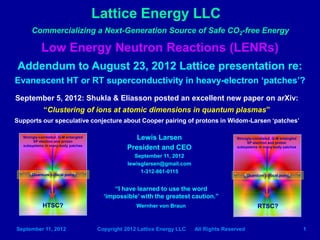Lattice Energy LLC
Low Energy Neutron Reactions (LENRs)
Addendum to August 23, 2012 Lattice presentation re:
Evanescent HT or RT superconductivity in heavy-electron patches?
Lewis Larsen
President and CEO
September 11, 2012
lewisglarsen@gmail.com
1-312-861-0115
“I have learned to use the word
‘impossible’ with the greatest caution.”
Wernher von Braun
September 5, 2012: Shukla & Eliasson posted an excellent new paper on arXiv:
“Clustering of ions at atomic dimensions in quantum plasmas”
Supports our speculative conjecture about Cooper pairing of protons in Widom-Larsen patches
Commercializing a next-generation source of safe CO2-free energy
HTSC? RTSC?
Strongly-correlated, Q-M entangled
SP electron and proton
subsystems in many-body patches
Strongly-correlated, Q-M entangled
SP electron and proton
subsystems in many-body patches
September 11, 2012 Copyright 2012 Lattice Energy LLC All Rights Reserved 1
Quantum critical point Quantum critical point
Updated September 22, 2013
 