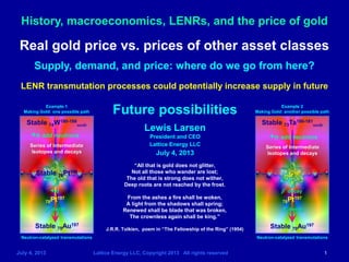 History, macroeconomics, LENRs, and the price of gold
July 4, 2013 Lattice Energy LLC, Copyright 2013 All rights reserved 1
Future possibilities
Lewis Larsen
President and CEO
Lattice Energy LLC
July 4, 2013
Stable 74W180-186
seeds
Series of Intermediate
Isotopes and decays
78Pt197
+n add neutrons
β- decay
Example 1
Making Gold: one possible path
Neutron-catalyzed transmutations
Stable 73Ta180-181
seeds
+n
Neutron-catalyzed transmutations
Example 2
Making Gold: another possible path
+n add neutrons
Stable 78Pt196
78Pt197
β- decay
β- decay
Real gold price vs. prices of other asset classes
Supply, demand, and price: where do we go from here?
LENR transmutation processes could potentially increase supply in future
Series of Intermediate
Isotopes and decays
“All that is gold does not glitter,
Not all those who wander are lost;
The old that is strong does not wither,
Deep roots are not reached by the frost.
From the ashes a fire shall be woken,
A light from the shadows shall spring;
Renewed shall be blade that was broken,
The crownless again shall be king.”
J.R.R. Tolkien, poem in “The Fellowship of the Ring” (1954)
Stable 79Au197
77Ir197
Stable 79Au197
 