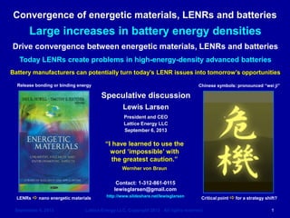 September 6, 2013 Lattice Energy LLC, Copyright 2013 All rights reserved 1 
Weiji today g Jihui tomorrow 
Lewis Larsen 
President and CEO 
Lattice Energy LLC 
September 6, 2013 
Contact: 1-312-861-0115 
lewisglarsen@gmail.com 
http://www.slideshare.net/lewisglarsen 
Large increases in device energy densities 
Drive convergence between energetic materials, LENRs and batteries 
LENRs can sometimes create thermal problems in high-energy-density batteries 
Battery manufacturers can potentially turn today’s LENR issues into greater profitability in future 
LENRs a nano energetic materials 
Critical point a for a strategy shift? 
Release bonding or binding energy 
Chinese characters: wei ji 
“I have learned to use the word ‘impossible’ with the greatest caution.” 
Wernher von Braun 
Sept. 15, 2014: added Slides #86 - 89 re unexpected pullback in Lithium-air battery R&D by two major players, IBM and JCESR  