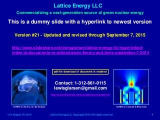 Lattice Energy LLC
v19: August 19, 2014 Lattice Energy LLC, Copyright 2014, All rights reserved 1
Commercializing a next-generation source of green nuclear energy
This is a dummy slide with a hyperlink to newest version
Contact: 1-312-861-0115
lewisglarsen@gmail.com
http://www.slideshare.net/lewisglarsen/presentations
LENRs in electric arc discharges LENRs in resonant E-M cavities
http://www.slideshare.net/lewisglarsen/lattice-energy-llc-hyperlinked-
index-to-documents-re-widomlarsen-theory-and-lenrs-september-7-2015
Version #21 - Updated and revised through September 7, 2015
pdf file download of document is enabled
 