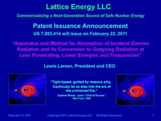 Lattice Energy LLC
      Commercializing a Next-Generation Source of Safe Nuclear Energy

                    Patent Issuance Announcement
                    US 7,893,414 will issue on February 22, 2011

  “Apparatus and Method for Absorption of Incident Gamma
    Radiation and its Conversion to Outgoing Radiation at
     Less Penetrating, Lower Energies and Frequencies”

                        Lewis Larsen, President and CEO


                            “Tight-lipped, guided by reasons only,
                             Cautiously let us step into the era of
                                      the unchained fire.”
                                 Czeslaw Milosz, poem “Child of Europe,”
                                             New York, 1946




February 11, 2011         Copyright 2011 Lattice Energy LLC     All Rights Reserved   1
 