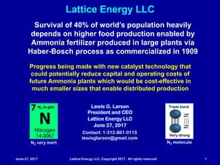June 27, 2017 Lattice Energy LLC, Copyright 2017 All rights reserved 1
Lattice Energy LLC
Contact: 1-312-861-0115
lewisglarsen@gmail.com
Lewis G. Larsen
President and CEO
Lattice Energy LLC
June 27, 2017
N2 moleculeN2 very inert
Triple bond
Very strong
N2 is gas
Survival of 40% of world’s population crucially depends
on higher food production enabled by Ammonia fertilizer
produced in large plants via same Haber-Bosch process
first commercialized by German company back in 1909
Progress being made with new catalyst technology that
could potentially reduce capital and operating costs of
future Ammonia plants which would be cost-effective in
much smaller sizes that enable distributed production
Very high local electric fields ≥ 1010 V/m are key to vast increases
in reaction rates for chemical catalysis, enzymatic catalysis, and
electroweak nuclear catalysis (e + p reaction) in condensed matter
 