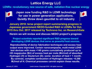January 27, 2018 Lewis Larsen, Copyright 2018 All rights reserved 1
Lattice Energy LLC
January 27, 2018 Lewis Larsen, Copyright 2018 All rights reserved 1
LENRs: revolutionary new source of safe, radiation-free nuclear energy
Japan now funding R&D in LENR technology
for use in power generation applications.
Quietly threw down gauntlet to oil industry
January 2018: terse project report summarizing progress in
Japanese government NEDO-funded R&D in LENRs for Oct.
2015 thru Oct. 2017 released by Technova Inc. on ResearchGate
Herein we will review and discuss NEDO project’s progress
Project scientists reported significant R&D progress toward
developing LENR devices that serve as powerful heat sources.
Reproducibility of device fabrication techniques and excess heat
output were improved. Certain nanocomposite, multi-metal LENR
test devices with mass <140 grams cumulatively produced up to
~85 megajoules (MJ) of excess heat per mole (MJ/mol) of absorbed
Hydrogen (H) or Deuterium (D); some: duration of heat > 1 month.
By contrast, complete combustion of Hydrogen releases ~0.286
MJ/mol of H. Chemical processes cannot explain these results.
 