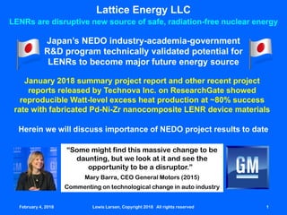 February 4, 2018 Lewis Larsen, Copyright 2018 All rights reserved 1
Lattice Energy LLC
LENRs are disruptive new source of safe, radiation-free nuclear energy
Japan’s NEDO industry-academia-government
R&D program technically validated potential for
LENRs to become major future energy source
January 2018 summary project report and other recent project
reports released by Technova Inc. on ResearchGate showed
reproducible Watt-level excess heat production at ~80% success
rate with fabricated Pd-Ni-Zr nanocomposite LENR device materials
February 4, 2018 Lewis Larsen, Copyright 2018 All rights reserved 1
Herein we will discuss importance of NEDO project results to date
“Some might find this massive change to be
daunting, but we look at it and see the
opportunity to be a disruptor.”
Mary Barra, CEO General Motors (2015)
Commenting on technological change in auto industry
 