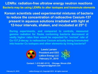 February 21,42019 Lattice Energy LLC, Copyright 2019 All rights reserved 1
LENRs: radiation-free ultralow energy neutron reactions
Bacteria may be using LENRs to alter isotopes and transmute elements
Contact: 1-312-861-0115 Chicago, Illinois USA
lewisglarsen@gmail.com
Lewis Larsen
President and CEO
Lattice Energy LLC
February 21, 2019
February 21, 2019 Lattice Energy LLC, Copyright 2019 All rights reserved 1
Korean scientists used experimental mixtures of bacteria
to reduce the concentration of radioactive Cesium-137
present in aqueous solutions irradiated with light at
12-hour intervals, shaken, and incubated at 25o C
During experiments, and compared to controls, measured
gamma radiation for flasks containing bacteria decreased at
vastly higher rates than would be expected for ‘normal’ rate of
Cs-137 β-decay: is radioactive Cesium actually being transmuted
into heavier Cs isotopes and other elements by living bacteria?
 