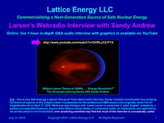 Lattice Energy LLC
       Commercializing a Next-Generation Source of Safe Nuclear Energy

 Larsen’s Webradio Interview with Sandy Andrew
Online: live 1-hour in-depth Q&A audio interview with graphics is available on YouTube

                              http://www.youtube.com/watch?v=OVRLcC21F14




                             “Widom Larsen Theory of LENRs . . . Energy Revolution?”
                                The Universal Learning Series with Sandy Andrew

  N.B. - this is very definitely not a typical ‘thin gruel’ brain-dead media interview; Sandy invested considerable time studying
  the technical aspects of this subject matter in preparation for the professional Q&A session that originally ‘aired’ live on
  blogtalkradio.net on April 17, 2010. While two-way dialogue with Lewis Larsen is conducted in ‘plain English’ suitable for a
  general non-specialist audience, basics of the Widom-Larsen theory in condensed matter, its implications and applications
  are all discussed in non-trivial detail; even practicing scientists may find that much of the interview is conceptually useful.

 July 11, 2012                    Copyright 2012 Lattice Energy LLC           All Rights Reserved                               1
 