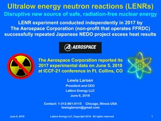 June 6, 2018 Lattice Energy LLC, Copyright 2018 All rights reserved 1
Disruptive new source of safe, radiation-free nuclear energy
LENR experiment conducted independently in 2017 by
The Aerospace Corporation (non-profit that operates FFRDC)
successfully repeated Japanese NEDO project excess heat results
The Aerospace Corporation reported its
2017 experimental data on June 5, 2018
at ICCF-21 conference in Ft. Collins, CO
Contact: 1-312-861-0115 Chicago, Illinois USA
lewisglarsen@gmail.com
Lewis Larsen
President and CEO
Lattice Energy LLC
June 6, 2018
June 6, 2018 Lattice Energy LLC, Copyright 2018 All rights reserved 1
 