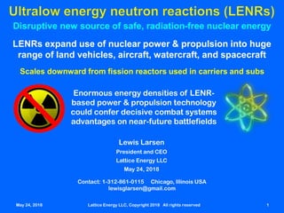 May 24, 2018 Lattice Energy LLC, Copyright 2018 All rights reserved 1
Disruptive new source of safe, radiation-free nuclear energy
LENRs expand use of nuclear power & propulsion into huge
range of land vehicles, aircraft, watercraft, and spacecraft
May 24, 2018 Lattice Energy LLC, Copyright 2018 All rights reserved 1
Scales downward from fission reactors used in carriers and subs
Enormous energy densities of LENR-
based power & propulsion technology
could confer decisive combat systems
advantages on near-future battlefields
Contact: 1-312-861-0115 Chicago, Illinois USA
lewisglarsen@gmail.com
Lewis Larsen
President and CEO
Lattice Energy LLC
May 24, 2018
 