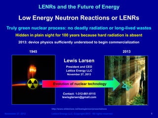 November 27. 2013 Lattice Energy LLC, Copyright 2013 All rights reserved 1
LENRs and the Future of Energy
Lewis Larsen
President and CEO
Lattice Energy LLC
November 27, 2013
Contact: 1-312-861-0115
lewisglarsen@gmail.com
http://www.slideshare.net/lewisglarsen/presentations
Low Energy Neutron Reactions or LENRs
Truly green nuclear process: no deadly radiation or long-lived wastes
Hidden in plain sight for 100 years because hard radiation is absent
2013: device physics sufficiently understood to begin commercialization
Evolution of nuclear technology
1945 2013
 