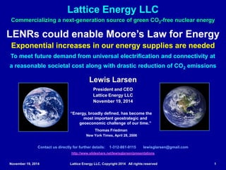November 19, 2014 Lattice Energy LLC, Copyright 2014 All rights reserved 1
LENRs could enable Moore’s Law for Energy
Exponential increases in our energy supplies are needed
To meet future demand from universal electrification and connectivity at
a reasonable societal cost along with drastic reduction of CO2 emissions
Commercializing a next-generation source of green CO2-free nuclear energy
Lattice Energy LLC
Contact us directly for further details: 1-312-861-0115 lewisglarsen@gmail.com
http://www.slideshare.net/lewisglarsen/presentations
Lewis Larsen
President and CEO
Lattice Energy LLC
November 19, 2014
“Energy, broadly defined, has become the
most important geostrategic and
geoeconomic challenge of our time.”
Thomas Friedman
New York Times, April 28, 2006
Feb. 18, 2015: added & revised in Slides #54 - 66; discuss reasons for oil price drop since July 2014 and what signs may signal a bottom
 
