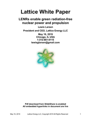 May 16, 2019 Lattice Energy LLC, Copyright 2019 All Rights Reserved 1
Lattice White Paper
LENRs enable green radiation-free
nuclear power and propulsion
Lewis Larsen
President and CEO, Lattice Energy LLC
May 16, 2019
Chicago, IL USA
1-312-861-0115
lewisglarsen@gmail.com
Pdf download from SlideShare is enabled
All embedded hyperlinks in document are live
 