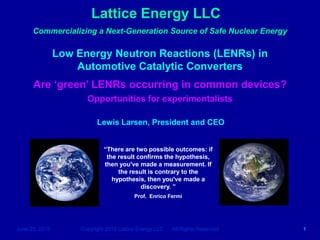 Lattice Energy LLC
      Commercializing a Next-Generation Source of Safe Nuclear Energy

                Low Energy Neutron Reactions (LENRs) in
                    Automotive Catalytic Converters
      Are ‘green’ LENRs occurring in common devices?
                       Opportunities for experimentalists

                           Lewis Larsen, President and CEO


                              “There are two possible outcomes: if
                               the result confirms the hypothesis,
                              then you've made a measurement. If
                                   the result is contrary to the
                                 hypothesis, then you've made a
                                           discovery. ”
                                          Prof. Enrico Fermi




June 25, 2010        Copyright 2010 Lattice Energy LLC   All Rights Reserved   1
 