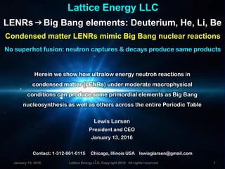 January 13, 2016 Lattice Energy LLC, Copyright 2016 All rights reserved 1
Lattice Energy LLC
LENRsgBig Bang elements: Deuterium, He, Li, Be
Condensed matter LENRs mimic Big Bang nuclear reactions
Contact: 1-312-861-0115 Chicago, Illinois USA lewisglarsen@gmail.com
Lewis Larsen
President and CEO
January 13, 2016
p
No superhot fusion: neutron captures & decays produce same products
Herein we show how ultralow energy neutron reactions in
condensed matter (LENRs) under moderate macrophysical
conditions can produce same primordial elements as Big Bang
nucleosynthesis as well as others across the entire Periodic Table
January 13, 2016 Lattice Energy LLC, Copyright 2016 All rights reserved 1
 