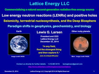 December 22, 2014 Lattice Energy LLC, Copyright 2014 All Rights Reserved 1
Implications of LENRs and mobile + charge carriers for:
Seismicity, terrestrial nucleosynthesis, and Deep Biosphere
Paradigm shifts in geophysics, geochemistry, and biology
Lattice Energy LLC
Contact us directly for further details: 1-312-861-0115 lewisglarsen@gmail.com
http://www.slideshare.net/lewisglarsen/presentations
Lewis G. Larsen
President and CEO
Lattice Energy LLC
December 22, 2014
“In any field,
find the strangest thing
and then explore it.”
John Archibald Wheeler
On Earth On other rocky planets
Image credit: NASA Mars - image credit: NASA
Commercializing a natural second-generation radiation-free energy source
Jan. 5, 2015: added 14 slides to discuss a Nature Geoscience paper that may be a ‘smoking gun’ for p-holes and LENRs in earthquakes
 