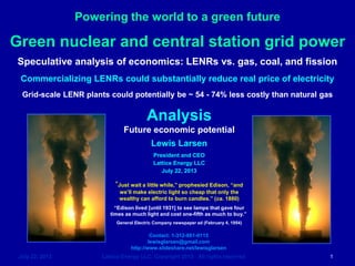 Powering the world to a green future
July 22, 2013 Lattice Energy LLC, Copyright 2013 All rights reserved 1
Analysis
Future economic potential
Lewis Larsen
President and CEO
Lattice Energy LLC
July 22, 2013
Contact: 1-312-861-0115
lewisglarsen@gmail.com
http://www.slideshare.net/lewisglarsen
Green nuclear and central station grid power
Speculative analysis of economics: LENRs vs. gas, coal, and fission
Commercializing LENRs could substantially reduce real price of electricity
Grid-scale LENR plants could potentially be ~ 54 - 74% less costly than natural gas
“Just wait a little while,” prophesied Edison, “and
we’ll make electric light so cheap that only the
wealthy can afford to burn candles.” (ca. 1880)
“Edison lived [until 1931] to see lamps that gave four
times as much light and cost one-fifth as much to buy.”
General Electric Company newspaper ad (February 4, 1954)
 