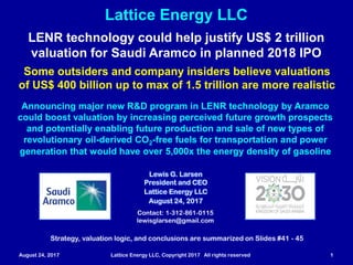 August 24, 2017 Lattice Energy LLC, Copyright 2017 All rights reserved 1
Lattice Energy LLC
Contact: 1-312-861-0115
lewisglarsen@gmail.com
Lewis G. Larsen
President and CEO
Lattice Energy LLC
August 24, 2017
LENR technology could help justify US$ 2 trillion
valuation for Saudi Aramco in planned 2018 IPO
Some outsiders and company insiders believe valuations
of US$ 400 billion up to max of 1.5 trillion are more realistic
Announcing major new R&D program in LENR technology by Aramco
could boost valuation by increasing perceived future growth prospects
and potentially enabling future production and sale of new types of
revolutionary oil-derived CO2-free fuels for transportation and power
generation that would have over 5,000x the energy density of gasoline
Strategy, valuation logic, and conclusions are summarized on Slides # 49 - 53
 