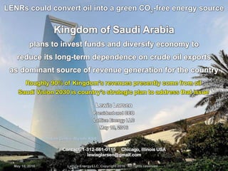 May 18, 2016 Lattice Energy LLC, Copyright 2016 All rights reserved 1
Kingdom Centre, Riyadh, KSA
Kingdom of Saudi Arabia
plans to invest funds and diversify economy to
reduce its long-term dependence on crude oil exports
as dominant source of revenue generation for the country
LENRs could convert oil into a green CO2-free energy source
May 18, 2016 Lattice Energy LLC, Copyright 2016 All rights reserved 1
Contact: 1-312-861-0115 Chicago, Illinois USA
lewisglarsen@gmail.com
Lewis Larsen
President and CEO
Lattice Energy LLC
May 18, 2016
Roughly 90% of Kingdom’s revenues presently come from oil
Saudi Vision 2030 is country’s strategic plan to address that issue
 