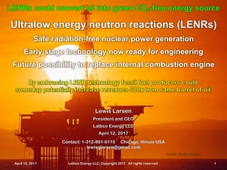 April 12, 2017 Lattice Energy LLC, Copyright 2017 All rights reserved 1
Ultralow energy neutron reactions (LENRs)
Safe radiation-free nuclear power generation
Early stage technology now ready for engineering
Future possibility to replace internal combustion engine
LENRs could convert oil into green CO2-free energy source
April 12, 2017 Lattice Energy LLC, Copyright 2017 All rights reserved 1
Contact: 1-312-861-0115 Chicago, Illinois USA
lewisglarsen@gmail.com
Lewis Larsen
President and CEO
Lattice Energy LLC
April 12, 2017
By embracing LENR technology fossil fuel producers could
someday potentially increase revenues 500x from same barrel of oil
Credit: Getty images
 