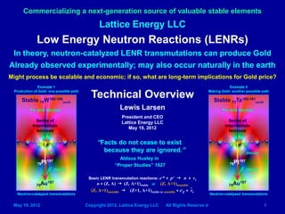 Lattice Energy LLC
Commercializing a next-generation source of valuable stable elements
May 19, 2012 Copyright 2012, Lattice Energy LLC All Rights Reserve d 1
Low Energy Neutron Reactions (LENRs)
In theory, neutron-catalyzed LENR transmutations can produce Gold
Already observed experimentally; may also occur naturally in the earth
Might process be scalable and economic; if so, what are long-term implications for Gold price?
Technical Overview
Lewis Larsen
President and CEO
Lattice Energy LLC
May 19, 2012
Stable 74W180-186
seeds
Series of
Intermediate
Isotopes
78Pt197
79Au197
+n and decays
β- decay
Example 1
Production of Gold: one possible path
Neutron-catalyzed transmutations
Stable 73Ta180-181
seeds
79Au197
+n
Neutron-catalyzed transmutations
Basic LENR transmutation reactions: e-* + p+ g n + νe
n + (Z, A) g (Z, A+1)stable or (Z, A+1)unstable
(Z, A+1)unstable g (Z+1, A+1)stable or unstable + e-
β + νe
“Facts do not cease to exist
because they are ignored.”
Aldous Huxley in
“Proper Studies” 1927
Example 2
Making Gold: another possible path
+n and decays
78Pt196
Series of
Intermediate
Isotopes
77Ir197
78Pt197
β- decay
β- decay
 