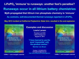 LiFePO4 immune to runaways: another fool’s paradise?
August 21, 2013 Lattice Energy LLC, Copyright 2013 All rights reserved 1
Examples and discussion
Lewis Larsen
President and CEO
Lattice Energy LLC
August 21, 2013
Contact: 1-312-861-0115
lewisglarsen@gmail.com
http://www.slideshare.net/lewisglarsen
Runaways occur in all lithium battery chemistries
Myth propagated that lithium iron phosphate chemistry is immune
Au contraire, well-documented thermal runaways reported in LiFePO4
May 2013 incident at California Polytechnic State Univ. resulted in fire and explosion
“I have learned to use the
word ‘impossible’ with
the greatest caution.”
Wernher von Braun
LENRs a nano energetic materials LENRs a nano energetic materials
 
