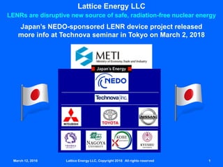 March 12, 2018 Lattice Energy LLC, Copyright 2018 All rights reserved 1March 12, 2018 Lattice Energy LLC, Copyright 2018 All rights reserved 1
Lattice Energy LLC
LENRs are disruptive new source of safe, radiation-free nuclear energy
Japan’s NEDO-sponsored LENR device project released
more info at Technova seminar in Tokyo on March 2, 2018
 