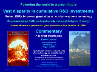 Powering the world to a green future
August 12, 2013 Lattice Energy LLC, Copyright 2013 All rights reserved 1
Commentary
A contrast of paradigms
Lewis Larsen
President and CEO
Lattice Energy LLC
August 12, 2013
Contact: 1-312-861-0115
lewisglarsen@gmail.com
http://www.slideshare.net/lewisglarsen
Vast disparity in cumulative R&D investments
Green LENRs for power generation vs. nuclear weapons technology
Commercializing LENRs could potentially reduce global price of energy
Present situation is problematic given possible societal benefits of LENRs
“Our children will enjoy in their homes
electrical energy too cheap to meter.”
Robert Strauss (1954)
Then Chairman, US Atomic Energy Commission
Speech to National Association of Science Writers
Fukushima Daiichi
nuclear plant melt-down (2011)
Trinity test shot
first nuclear explosion (1945)
 