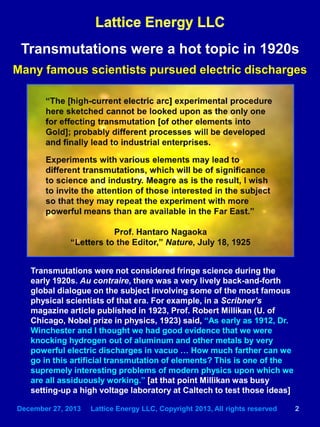 December 27, 2013 Lattice Energy LLC, Copyright 2013, All rights reserved 2
Transmutations were a hot topic in 1920s
Many famous scientists pursued electric discharges
Transmutations were not considered fringe science during the
early 1920s. Au contraire, there was a very lively back-and-forth
global dialogue on the subject involving some of the most famous
physical scientists of that era. For example, in a Scribner’s
magazine article published in 1923, Prof. Robert Millikan (U. of
Chicago, Nobel prize in physics, 1923) said, “As early as 1912, Dr.
Winchester and I thought we had good evidence that we were
knocking hydrogen out of aluminum and other metals by very
powerful electric discharges in vacuo … How much farther can we
go in this artificial transmutation of elements? This is one of the
supremely interesting problems of modern physics upon which we
are all assiduously working.” [at that point Millikan was busy
setting-up a high voltage laboratory at Caltech to test those ideas]
 