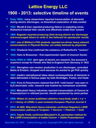 December 27, 2013 Lattice Energy LLC, Copyright 2013, All rights reserved 4
 Early 1900s: many researchers reported transmutation of elements
during electric discharges; no theoretical explanation of data existed
 1922: Wendt & Irion reported producing Helium in exploding wires;
Rutherford trashed their results and effectively ended their careers
 1925: Nagaoka reported producing Gold during electric arc discharges
and encouraged others to verify it; few believed his spectacular results
 1927: one of Millikan’s PhD students reported arc-driven heavy element
transmutations in Physical Review; not widely believed by physicists
 1932: Chadwick first confirmed the existence of Rutherford's “neutron”
 1938: Hahn & Strassman - first experimental report of Uranium fission
 Early 1930s to 1950: dark ages of electric arc research; few pursued it
anywhere except for Paneth who fled to England from Germany in 1933
 1951: Sternglass saw neutron production in arc discharges; consulted
Bethe & Einstein; dropped work because he wanted to get PhD quickly
 1957: modern astrophysical ideas about nucleosynthesis of elements in
stars delineated in famous paper by both Burbidges, Fowler, and Hoyle
 1989: Pons & Fleischmann claimed that D+D “cold fusion” was seen in
D2O electrolytic cells; research was trashed by mainstream scientists
 2002: Mitsubishi Heavy Industries reported transmutation of Cesium to
Praseodymium in refereed journal; results questioned by some parties
 2006: Widom & Larsen published collective many-body weak e + p g
n + ν theory of LENRs in peer-reviewed European Physical Journal C
 2012: At ANS, Mitsubishi Heavy Industries confirmed Nagaoka’s LENR
transmutation pathway of Tungsten g Osmium g Platinum g Gold
 2013: Toyota finally confirmed Mitsubishi’s D2 permeation method for
W-L LENR transmutation of stable Cesium g stable Praseodymium
1900 - 2013: selective timeline of events
 