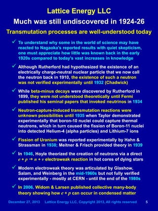 December 27, 2013 Lattice Energy LLC, Copyright 2013, All rights reserved 5
Much was still undiscovered in 1924-26
Transmutation processes are well-understood today
 To understand why some in the world of science may have
reacted to Nagaoka’s reported results with quiet skepticism,
one must appreciate how little was known back in the early
1920s compared to today’s vast increases in knowledge
 Although Rutherford had hypothesized the existence of an
electrically charge-neutral nuclear particle that we now call
the neutron back in 1910, the existence of such a neutron
was not verified experimentally until 1932 (Chadwick)
 While beta-minus decays were discovered by Rutherford in
1899, they were not understood theoretically until Fermi
published his seminal papers that invoked neutrinos in 1934
 Neutron-capture-induced transmutation reactions were
unknown possibilities until 1935 when Taylor demonstrated
experimentally that boron-10 nuclei could capture thermal
neutrons, which in turn caused the fission of Boron-11 nuclei
into detected Helium-4 (alpha particles) and Lithium-7 ions
 Fission of Uranium was reported experimentally by Hahn &
Strassman in 1938; Meitner & Frisch provided theory in 1939
 In 1946, Hoyle theorized the creation of neutrons via a direct
e + p g n + ν electroweak reaction in hot cores of dying stars
 Modern electroweak theory was articulated by Glashow,
Salam, and Weinberg in the mid-1960s but not fully verified
experimentally - mostly at CERN - until the end of the 1980s
 In 2006, Widom & Larsen published collective many-body
theory showing how e + p can occur in condensed matter
 