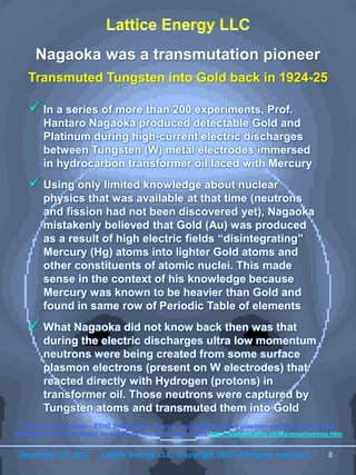 December 27, 2013 Lattice Energy LLC, Copyright 2013, All rights reserved 8
Nagaoka was a transmutation pioneer
Transmuted Tungsten into Gold back in 1924-25
 In a series of more than 200 experiments, Prof.
Hantaro Nagaoka produced detectable Gold and
Platinum during high-current electric discharges
between Tungsten (W) metal electrodes immersed
in hydrocarbon transformer oil laced with Mercury
 Using only limited knowledge about nuclear
physics that was available at that time (neutrons
and fission had not been discovered yet), Nagaoka
mistakenly believed that Gold (Au) was produced
as a result of high electric fields “disintegrating”
Mercury (Hg) atoms into lighter Gold atoms and
other constituents of atomic nuclei. This made
sense in the context of his knowledge because
Mercury was known to be heavier than Gold and
found in same row of Periodic Table of elements
 What Nagaoka did not know back then was that
during the electric discharges ultra low momentum
neutrons were being created from some surface
plasmon electrons (present on W electrodes) that
reacted directly with Hydrogen (protons) in
transformer oil. Those neutrons were captured by
Tungsten atoms and transmuted them into Gold
Credit: E. M. Soriano – ETHZ Switzerland – thesis - calculated surface plasmon electron electric field
intensities around cylinder on substrate; found at source URL http://alphard.ethz.ch/Moreno/moreno.htm
December 27, 2013 Lattice Energy LLC, Copyright 2013, All rights reserved 8
 