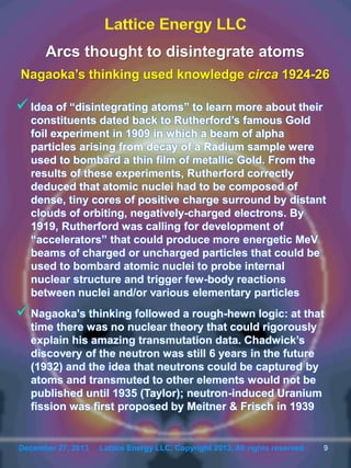 December 27, 2013 Lattice Energy LLC, Copyright 2013, All rights reserved 9December 27, 2013 Lattice Energy LLC, Copyright 2013, All rights reserved 9
Arcs thought to disintegrate atoms
Nagaoka’s thinking used knowledge circa 1924-26
 Idea of “disintegrating atoms” to learn more about their
constituents dated back to Rutherford’s famous Gold
foil experiment in 1909 in which a beam of alpha
particles arising from decay of a Radium sample were
used to bombard a thin film of metallic Gold. From the
results of these experiments, Rutherford correctly
deduced that atomic nuclei had to be composed of
dense, tiny cores of positive charge surround by distant
clouds of orbiting, negatively-charged electrons. By
1919, Rutherford was calling for development of
“accelerators” that could produce more energetic MeV
beams of charged or uncharged particles that could be
used to bombard atomic nuclei to probe internal
nuclear structure and trigger few-body reactions
between nuclei and/or various elementary particles
 Nagaoka's thinking followed a rough-hewn logic: at that
time there was no nuclear theory that could rigorously
explain his amazing transmutation data. Chadwick’s
discovery of the neutron was still 6 years in the future
(1932) and the idea that neutrons could be captured by
atoms and transmuted to other elements would not be
published until 1935 (Taylor); neutron-induced Uranium
fission was first proposed by Meitner & Frisch in 1939
 
