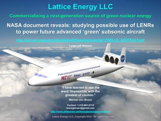 Lattice Energy LLC
Commercializing a next-generation source of green nuclear energy

NASA document reveals: studying possible use of LENRs
to power future advanced ‘green’ subsonic aircraft
http://nari.arc.nasa.gov/sites/default/files/attachments/17WELLS_ABSTRACT.pdf
1-page pdf Abstract
Image source: ttp://www.aeronautics.nasa.gov/nra_awardees_10_06_08_c.htm

“I have learned to use the
word ‘impossible’ with the
greatest of caution.”
Werner von Braun
Contact: 1-312-861-0115
lewisglarsen@gmail.com
http://www.slideshare.net/lewisglarsen/presentations
January 20. 2014

Lattice Energy LLC, Copyright 2014 All rights reserved

1

 
