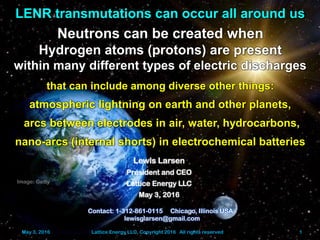 May 3, 2016 Lattice Energy LLC, Copyright 2016 All rights reserved 1
LENR transmutations can occur all around us
Neutrons can be created when
Hydrogen atoms (protons) are present
within many different types of electric discharges
that can include among diverse other things:
atmospheric lightning on earth and other planets,
arcs between electrodes in air, water, hydrocarbons,
nano-arcs (internal shorts) in electrochemical batteries
Contact: 1-312-861-0115 Chicago, Illinois USA
lewisglarsen@gmail.com
Lewis Larsen
President and CEO
Lattice Energy LLC
May 3, 2016
May 3, 2016 Lattice Energy LLC, Copyright 2016 All rights reserved 1
Image: Getty
 