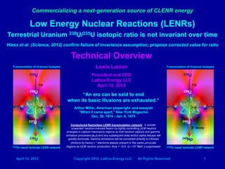 Commercializing a next-generation source of CLENR energy

                  Low Energy Nuclear Reactions (LENRs)
Terrestrial Uranium 238U/235U isotopic ratio is not invariant over time
Hiess et al. (Science, 2012) confirm failure of invariance assumption; propose corrected value for ratio

                                             Technical Overview
   Transmutation of Uranium isotopes                             Lewis Larsen                                          Transmutation of Uranium isotopes

                  235U                                       President and CEO                                                        238U

                                                             Lattice Energy LLC
                         +n                                    April 12, 2012                                                                +n
                  236U                                                                                                                239U
                                                “An era can be said to end
                                          when its basic illusions are exhausted.”
                         +n                     Arthur Miller, American playwright and essayist                                              +n
                                                   “When it came apart,” New York Magazine
                                                           Dec. 30, 1974 - Jan. 6, 1975
                  237U                                                                                                                240U
                                              Conjectured fissionless LENR transmutation network: it ‘avoids’
                         +n                   ‘unwanted’ neutron-induced fission by tightly controlling ULM neutron                          β- decay
                                          energies in capture resonance regions so that neutron capture and gamma
                                          emission processes (n,γ) and any subsequent beta and/or alpha decays will
                  238U                      greatly dominate. Gamma emissions will be converted directly to infrared                  240Np
                                              photons by heavy e-* electrons always present in the same μm-scale
   232Th-’seed’   Actinide LENR network   regions as ULM neutron production; thus > ~0.5 to ~10+ MeV γ suppressed      232Th-’seed’   Actinide LENR network



     April 12, 2012                            Copyright 2012, Lattice Energy LLC                 All Rights Reserved                               1
 