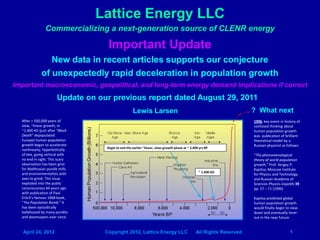 Lattice Energy LLC
                Commercializing a next-generation source of CLENR energy

                                    Important Update
                New data in recent articles supports our conjecture
             of unexpectedly rapid deceleration in population growth
Important macroeconomic, geopolitical, and long-term energy demand implications if correct
                       Update on our previous report dated August 29, 2011
                                                    Lewis Larsen                                                      ? What next
  After > 500,000 years of                                                                                            1996: key event in history of
  slow, ~linear growth, in                                                                                            confused thinking about
  ~1,400 AD (just after “Black                                                                                        human population growth
  Death” depopulated                                                                                                  was publication of brilliant
  Europe) human population                                                                                            theoretical model by a
  growth began to accelerate                                                                                          Russian physicist as follows:
                                   Begin to exit the earlier ~linear, slow-growth phase at ~ 2,400 yrs BP
  nonlinearly; hyperbolically
  of late, going vertical with                                                                                        “The phenomenological
  no end in sight. This scary                                                                                         theory of world population
  observation has been grist                                                                                          growth,” Prof. Sergey P.
  for Malthusian pundit mills                                                                                         Kapitsa, Moscow Institute
  and environmentalists with                                                                      ~ 1,400 AD
                                                                                                                      for Physics and Technology
  axes to grind. This issue                                                                                           and Russian Academy of
  exploded into the public                                                                                            Sciences Physics-Uspekhi 39
  consciousness 44 years ago                                                                                          pp. 57 – 71 (1996)
  with publication of Paul
  Erlich’s famous 1968 book,                                                                                          Kapitsa predicted global
  “The Population Bomb.” It                                                                                           human population growth
  has been episodically                                                                                               would finally begin to slow-
  ballyhooed by many pundits                                                                                          down and eventually level-
  and doomsayers ever since.                                                                                          out in the near future.


   April 24, 2012                  Copyright 2012, Lattice Energy LLC                           All Rights Reserved                         1
 