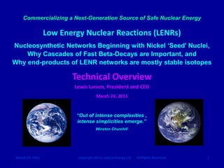 Commercializing a Next-Generation Source of Safe Nuclear Energy

                  Low Energy Nuclear Reactions (LENRs)
Nucleosynthetic Networks Beginning with Nickel „Seed‟ Nuclei,
    Why Cascades of Fast Beta-Decays are Important, and
Why end-products of LENR networks are mostly stable isotopes

                         Technical Overview
                          Lewis Larsen, President and CEO
                                      March 24, 2011


                          “Out of intense complexities ,
                          intense simplicities emerge.”
                                      Winston Churchill




 March 24, 2011            Copyright 2011, Lattice Energy LLC   All Rights Reserved   1
 
