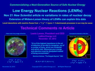Commercializing a Next-Generation Source of Safe Nuclear Energy

               Low Energy Nuclear Reactions (LENRs)
 Nov 21 New Scientist article re variations in rates of nuclear decay
         Extension of Widom-Larsen theory of LENRs can explain this data
Local interactions with neutrino fluxes from e- + p+ g lepton + X electroweak processes in sun may be cause


                             Technical Comments re Article
    False-color X-ray image of the Sun   Lewis Larsen, President and CEO                       Conceptual schematic of the Sun

                                                   Lattice Energy LLC                           Photons take a long and torturous path

                                                   November 23, 2012

                                         “It is of the highest importance in the art
                                         of detection to be able to recognize, out of
                                         a number of facts, which are incidental
                                         and which vital. Otherwise your energy
                                         and attention must be dissipated instead
                                         of being concentrated.”
                                           Sherlock Holmes, "The Reigate Squires” 1893

         e* + p+ g n + νe                                                                            e* + p+ g n + νe
      e- + p+ g lepton + X                    (Z, A) g (Z + 1, A) + e- + νe
                                                                                                  e- + p+ g lepton + X

November 23, 2012                         Copyright 2012, Lattice Energy LLC   All Rights Reserved                                       1
 